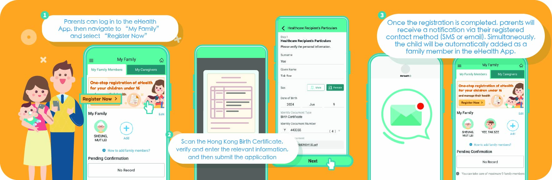 1. Parents can log in to the eHealth App, then navigate to “My Family” and select “Register Now”. 2.Scan the Hong Kong Birth Certificate, verify and enter the relevant information, and then submit the application. 3. Once the registration is completed, parents will receive a notification via their registered contact method (SMS or email). Simultaneously, the child will be automatically added as a family member in the eHealth App.